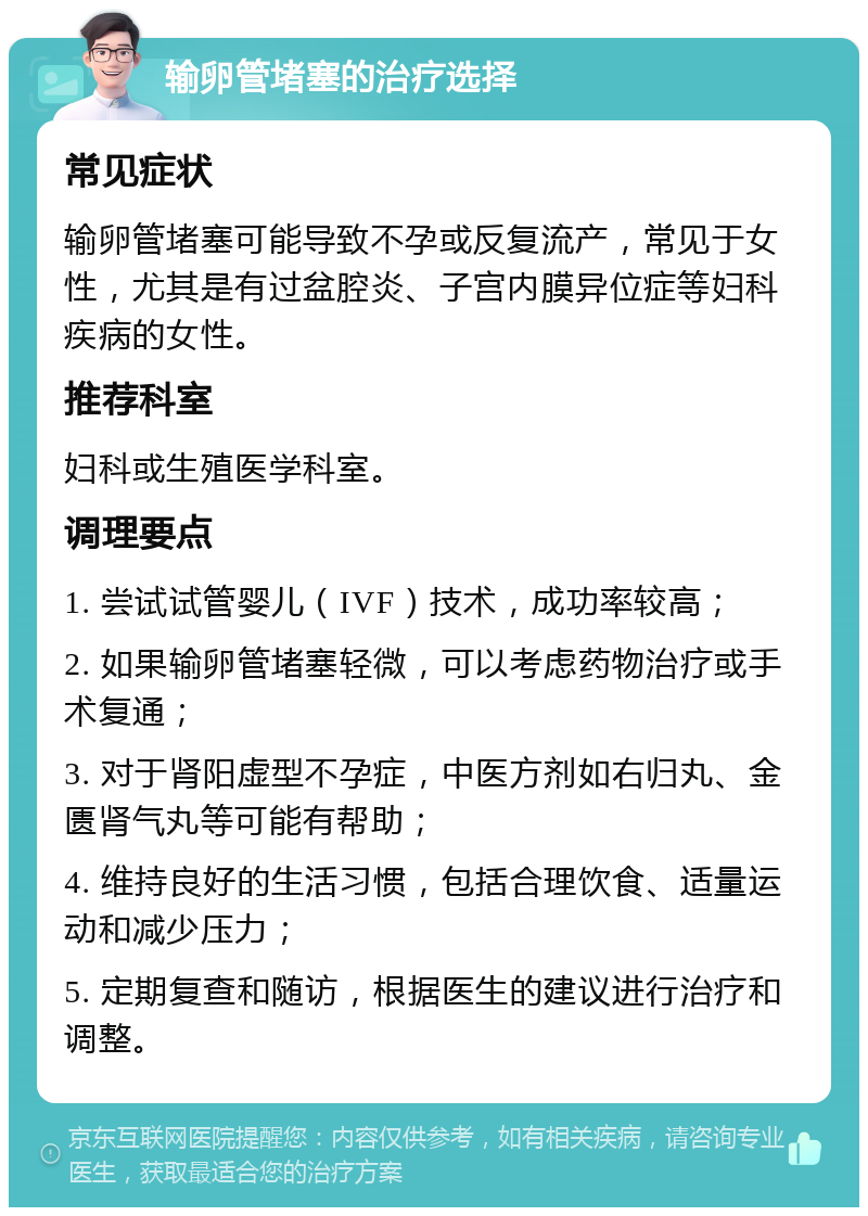 输卵管堵塞的治疗选择 常见症状 输卵管堵塞可能导致不孕或反复流产，常见于女性，尤其是有过盆腔炎、子宫内膜异位症等妇科疾病的女性。 推荐科室 妇科或生殖医学科室。 调理要点 1. 尝试试管婴儿（IVF）技术，成功率较高； 2. 如果输卵管堵塞轻微，可以考虑药物治疗或手术复通； 3. 对于肾阳虚型不孕症，中医方剂如右归丸、金匮肾气丸等可能有帮助； 4. 维持良好的生活习惯，包括合理饮食、适量运动和减少压力； 5. 定期复查和随访，根据医生的建议进行治疗和调整。