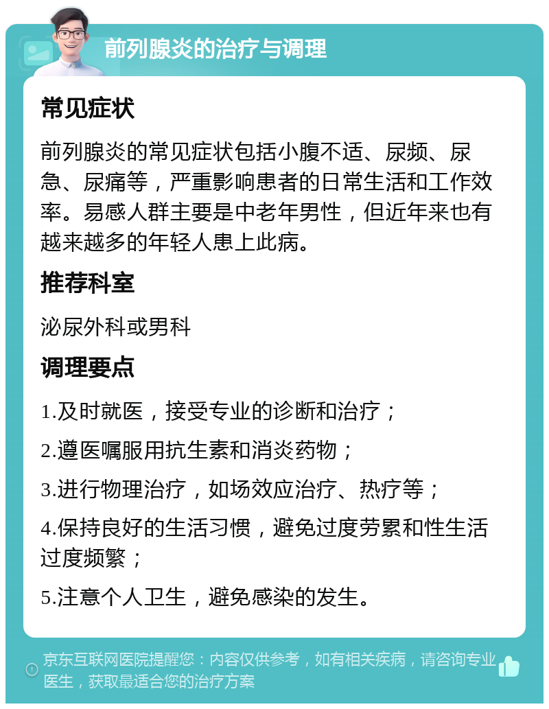 前列腺炎的治疗与调理 常见症状 前列腺炎的常见症状包括小腹不适、尿频、尿急、尿痛等，严重影响患者的日常生活和工作效率。易感人群主要是中老年男性，但近年来也有越来越多的年轻人患上此病。 推荐科室 泌尿外科或男科 调理要点 1.及时就医，接受专业的诊断和治疗； 2.遵医嘱服用抗生素和消炎药物； 3.进行物理治疗，如场效应治疗、热疗等； 4.保持良好的生活习惯，避免过度劳累和性生活过度频繁； 5.注意个人卫生，避免感染的发生。