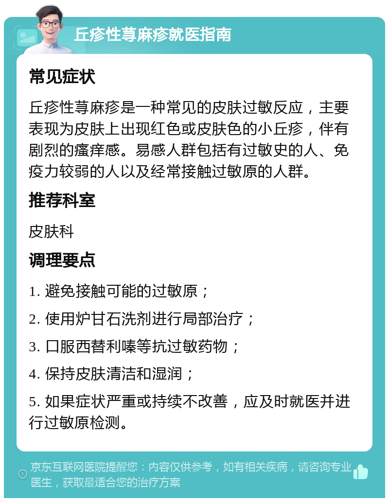 丘疹性荨麻疹就医指南 常见症状 丘疹性荨麻疹是一种常见的皮肤过敏反应，主要表现为皮肤上出现红色或皮肤色的小丘疹，伴有剧烈的瘙痒感。易感人群包括有过敏史的人、免疫力较弱的人以及经常接触过敏原的人群。 推荐科室 皮肤科 调理要点 1. 避免接触可能的过敏原； 2. 使用炉甘石洗剂进行局部治疗； 3. 口服西替利嗪等抗过敏药物； 4. 保持皮肤清洁和湿润； 5. 如果症状严重或持续不改善，应及时就医并进行过敏原检测。