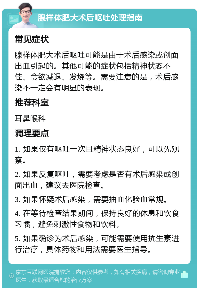 腺样体肥大术后呕吐处理指南 常见症状 腺样体肥大术后呕吐可能是由于术后感染或创面出血引起的。其他可能的症状包括精神状态不佳、食欲减退、发烧等。需要注意的是，术后感染不一定会有明显的表现。 推荐科室 耳鼻喉科 调理要点 1. 如果仅有呕吐一次且精神状态良好，可以先观察。 2. 如果反复呕吐，需要考虑是否有术后感染或创面出血，建议去医院检查。 3. 如果怀疑术后感染，需要抽血化验血常规。 4. 在等待检查结果期间，保持良好的休息和饮食习惯，避免刺激性食物和饮料。 5. 如果确诊为术后感染，可能需要使用抗生素进行治疗，具体药物和用法需要医生指导。