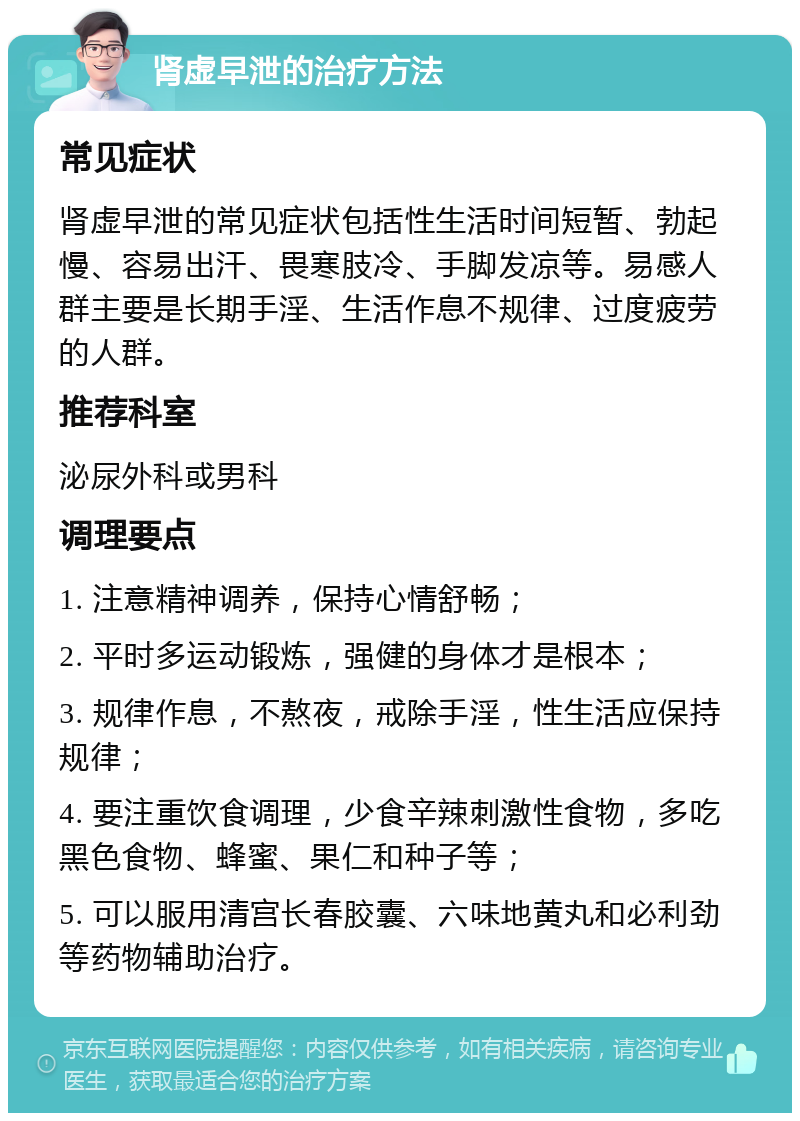 肾虚早泄的治疗方法 常见症状 肾虚早泄的常见症状包括性生活时间短暂、勃起慢、容易出汗、畏寒肢冷、手脚发凉等。易感人群主要是长期手淫、生活作息不规律、过度疲劳的人群。 推荐科室 泌尿外科或男科 调理要点 1. 注意精神调养，保持心情舒畅； 2. 平时多运动锻炼，强健的身体才是根本； 3. 规律作息，不熬夜，戒除手淫，性生活应保持规律； 4. 要注重饮食调理，少食辛辣刺激性食物，多吃黑色食物、蜂蜜、果仁和种子等； 5. 可以服用清宫长春胶囊、六味地黄丸和必利劲等药物辅助治疗。