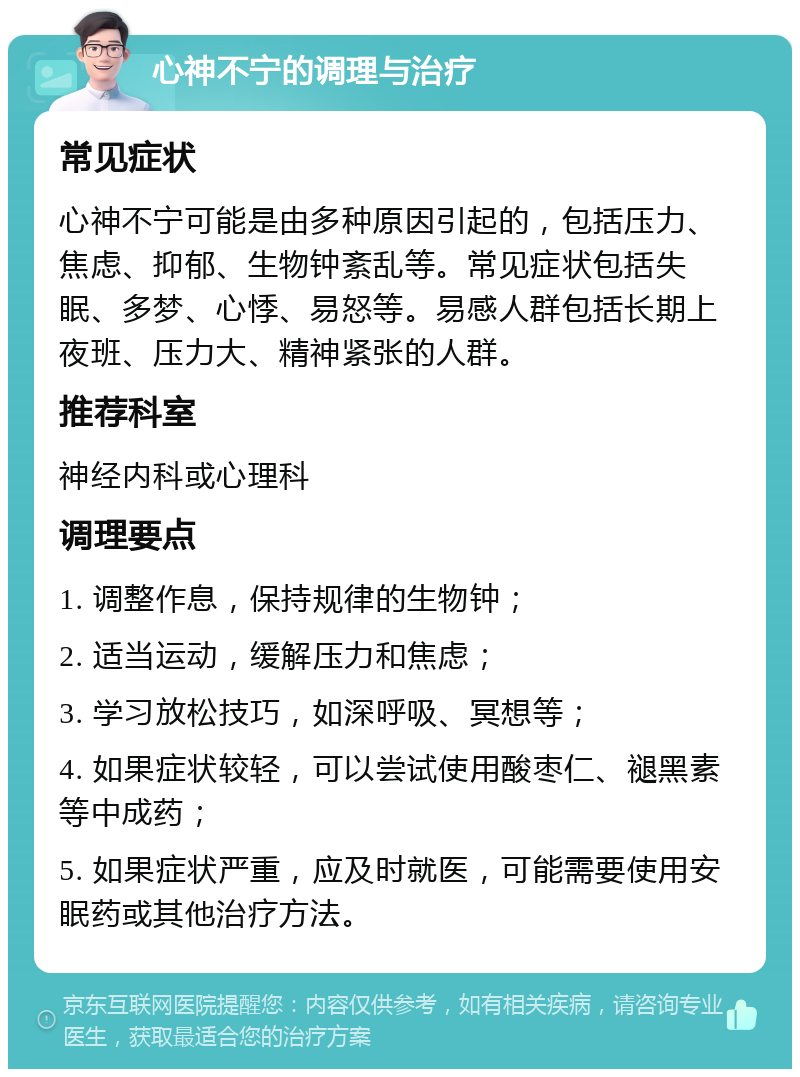 心神不宁的调理与治疗 常见症状 心神不宁可能是由多种原因引起的，包括压力、焦虑、抑郁、生物钟紊乱等。常见症状包括失眠、多梦、心悸、易怒等。易感人群包括长期上夜班、压力大、精神紧张的人群。 推荐科室 神经内科或心理科 调理要点 1. 调整作息，保持规律的生物钟； 2. 适当运动，缓解压力和焦虑； 3. 学习放松技巧，如深呼吸、冥想等； 4. 如果症状较轻，可以尝试使用酸枣仁、褪黑素等中成药； 5. 如果症状严重，应及时就医，可能需要使用安眠药或其他治疗方法。