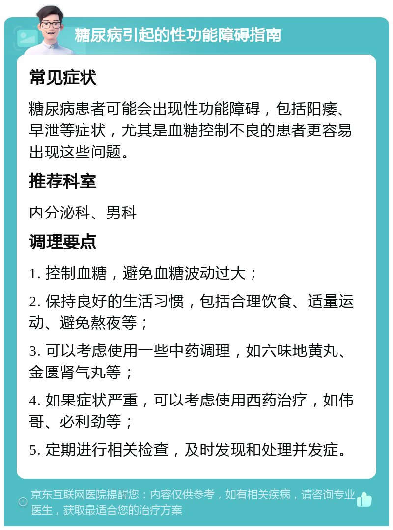 糖尿病引起的性功能障碍指南 常见症状 糖尿病患者可能会出现性功能障碍，包括阳痿、早泄等症状，尤其是血糖控制不良的患者更容易出现这些问题。 推荐科室 内分泌科、男科 调理要点 1. 控制血糖，避免血糖波动过大； 2. 保持良好的生活习惯，包括合理饮食、适量运动、避免熬夜等； 3. 可以考虑使用一些中药调理，如六味地黄丸、金匮肾气丸等； 4. 如果症状严重，可以考虑使用西药治疗，如伟哥、必利劲等； 5. 定期进行相关检查，及时发现和处理并发症。