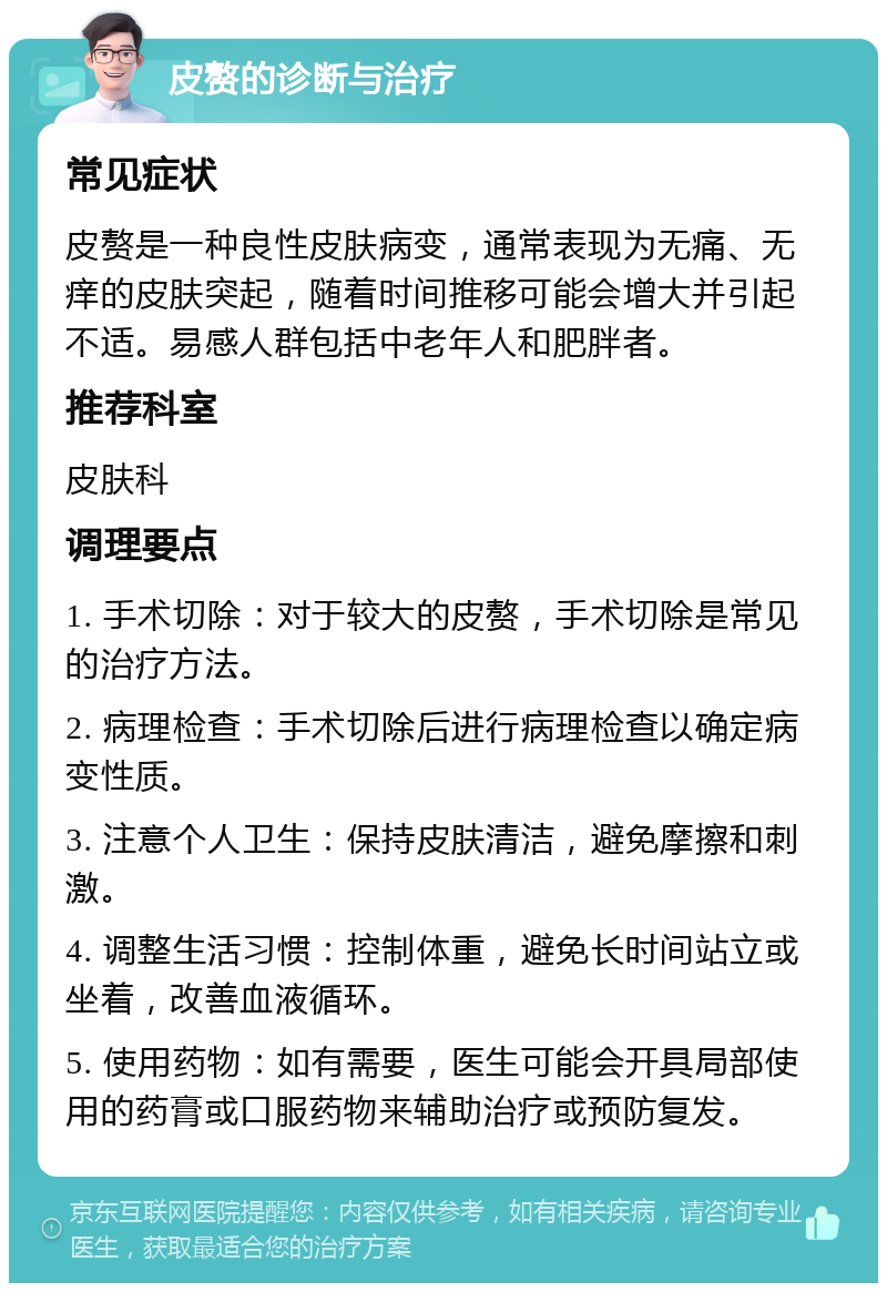 皮赘的诊断与治疗 常见症状 皮赘是一种良性皮肤病变，通常表现为无痛、无痒的皮肤突起，随着时间推移可能会增大并引起不适。易感人群包括中老年人和肥胖者。 推荐科室 皮肤科 调理要点 1. 手术切除：对于较大的皮赘，手术切除是常见的治疗方法。 2. 病理检查：手术切除后进行病理检查以确定病变性质。 3. 注意个人卫生：保持皮肤清洁，避免摩擦和刺激。 4. 调整生活习惯：控制体重，避免长时间站立或坐着，改善血液循环。 5. 使用药物：如有需要，医生可能会开具局部使用的药膏或口服药物来辅助治疗或预防复发。