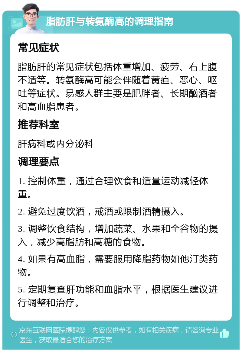 脂肪肝与转氨酶高的调理指南 常见症状 脂肪肝的常见症状包括体重增加、疲劳、右上腹不适等。转氨酶高可能会伴随着黄疸、恶心、呕吐等症状。易感人群主要是肥胖者、长期酗酒者和高血脂患者。 推荐科室 肝病科或内分泌科 调理要点 1. 控制体重，通过合理饮食和适量运动减轻体重。 2. 避免过度饮酒，戒酒或限制酒精摄入。 3. 调整饮食结构，增加蔬菜、水果和全谷物的摄入，减少高脂肪和高糖的食物。 4. 如果有高血脂，需要服用降脂药物如他汀类药物。 5. 定期复查肝功能和血脂水平，根据医生建议进行调整和治疗。