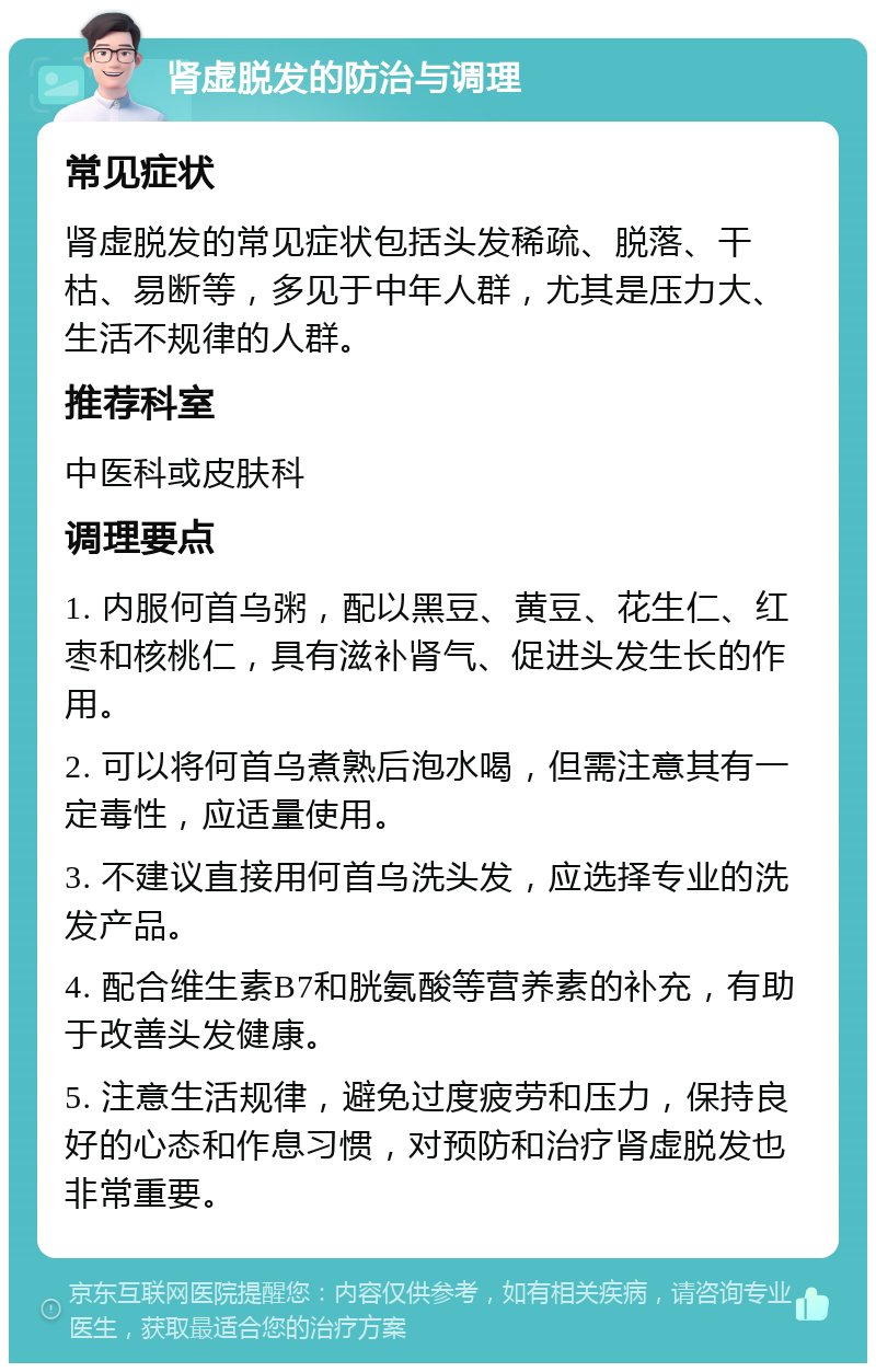 肾虚脱发的防治与调理 常见症状 肾虚脱发的常见症状包括头发稀疏、脱落、干枯、易断等，多见于中年人群，尤其是压力大、生活不规律的人群。 推荐科室 中医科或皮肤科 调理要点 1. 内服何首乌粥，配以黑豆、黄豆、花生仁、红枣和核桃仁，具有滋补肾气、促进头发生长的作用。 2. 可以将何首乌煮熟后泡水喝，但需注意其有一定毒性，应适量使用。 3. 不建议直接用何首乌洗头发，应选择专业的洗发产品。 4. 配合维生素B7和胱氨酸等营养素的补充，有助于改善头发健康。 5. 注意生活规律，避免过度疲劳和压力，保持良好的心态和作息习惯，对预防和治疗肾虚脱发也非常重要。