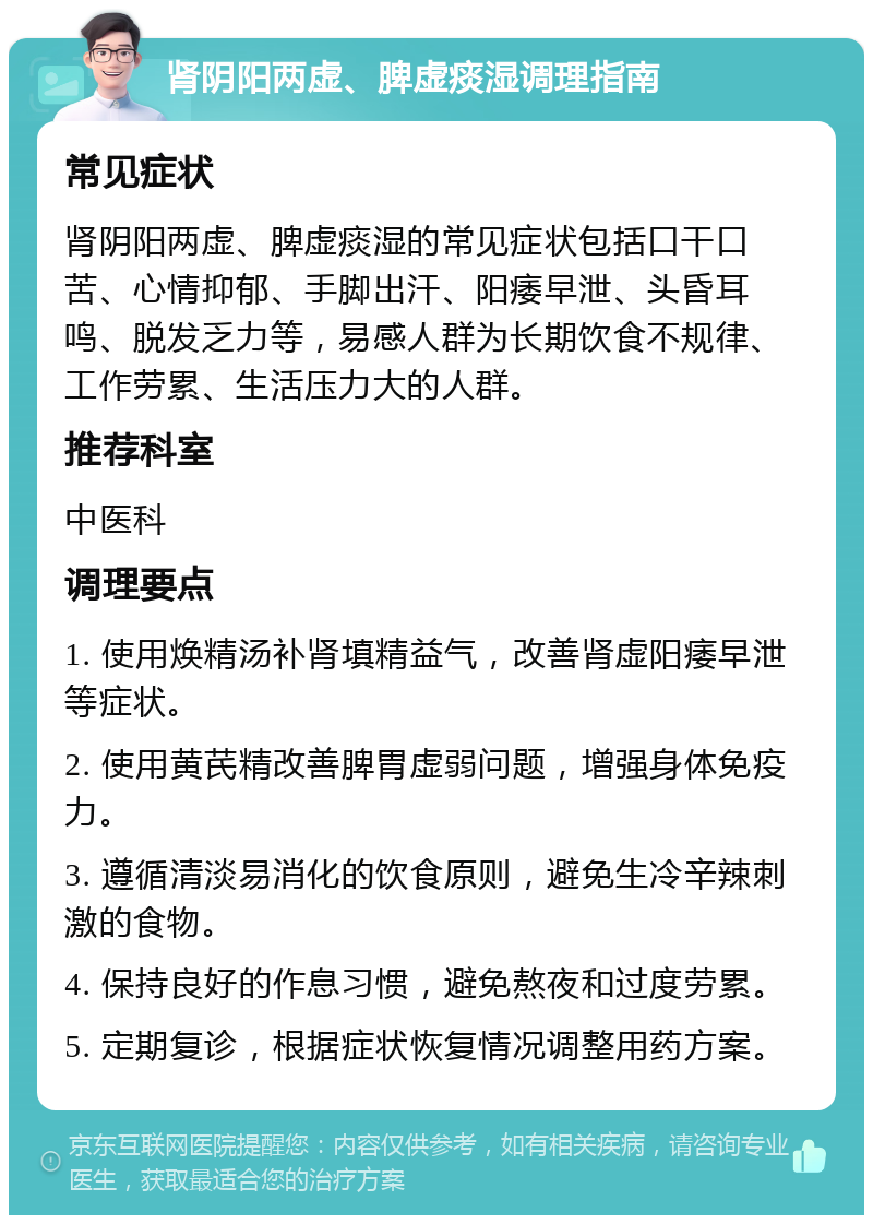 肾阴阳两虚、脾虚痰湿调理指南 常见症状 肾阴阳两虚、脾虚痰湿的常见症状包括口干口苦、心情抑郁、手脚出汗、阳痿早泄、头昏耳鸣、脱发乏力等，易感人群为长期饮食不规律、工作劳累、生活压力大的人群。 推荐科室 中医科 调理要点 1. 使用焕精汤补肾填精益气，改善肾虚阳痿早泄等症状。 2. 使用黄芪精改善脾胃虚弱问题，增强身体免疫力。 3. 遵循清淡易消化的饮食原则，避免生冷辛辣刺激的食物。 4. 保持良好的作息习惯，避免熬夜和过度劳累。 5. 定期复诊，根据症状恢复情况调整用药方案。