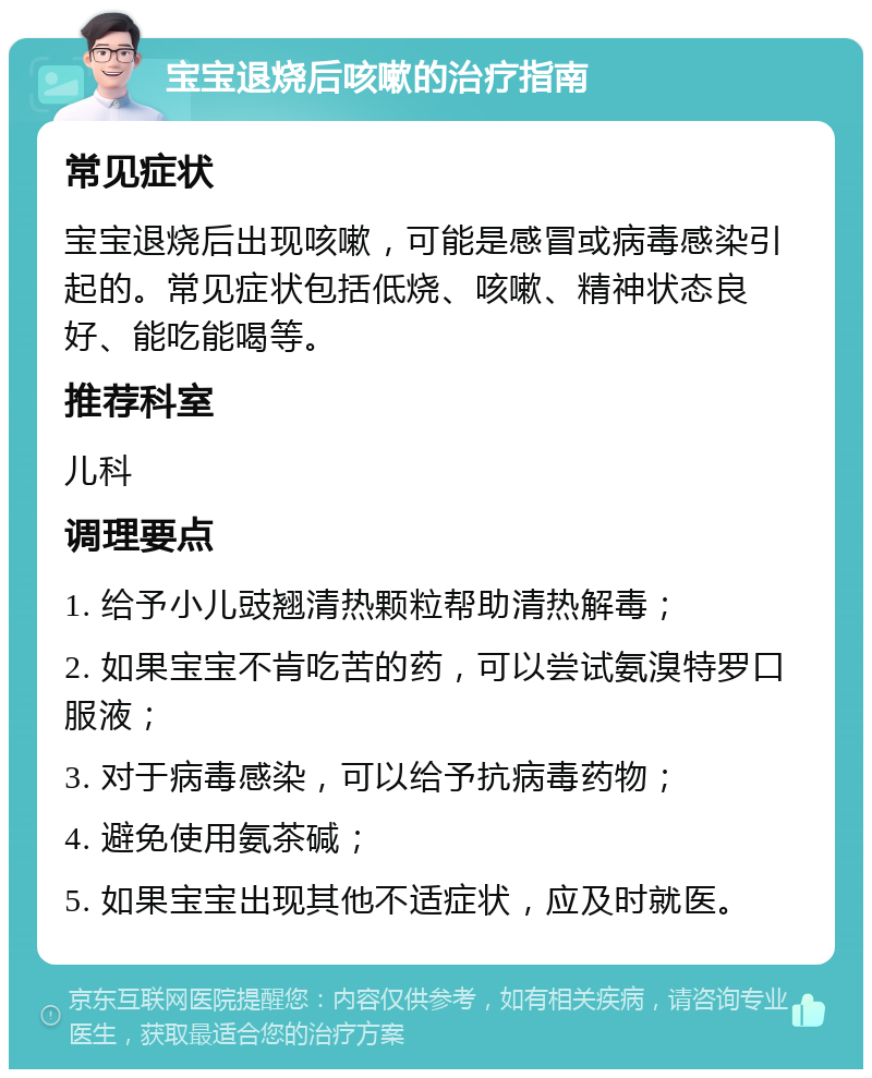 宝宝退烧后咳嗽的治疗指南 常见症状 宝宝退烧后出现咳嗽，可能是感冒或病毒感染引起的。常见症状包括低烧、咳嗽、精神状态良好、能吃能喝等。 推荐科室 儿科 调理要点 1. 给予小儿豉翘清热颗粒帮助清热解毒； 2. 如果宝宝不肯吃苦的药，可以尝试氨溴特罗口服液； 3. 对于病毒感染，可以给予抗病毒药物； 4. 避免使用氨茶碱； 5. 如果宝宝出现其他不适症状，应及时就医。