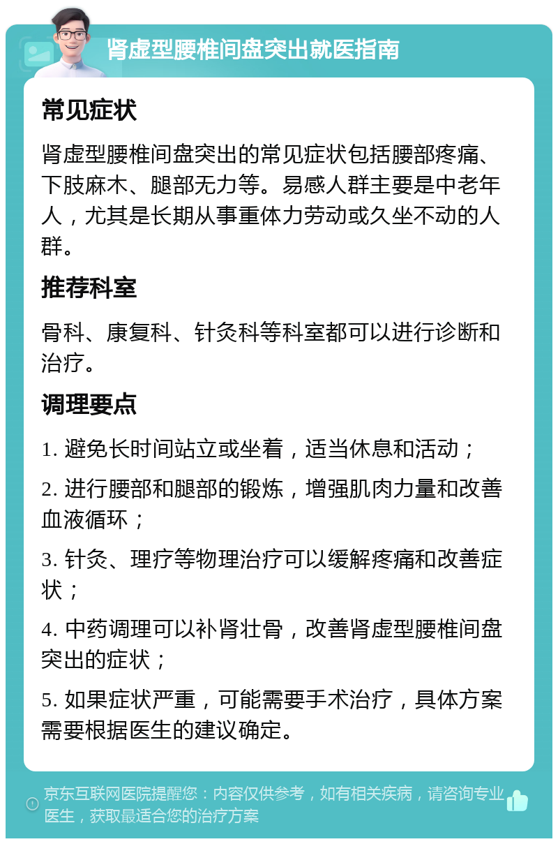 肾虚型腰椎间盘突出就医指南 常见症状 肾虚型腰椎间盘突出的常见症状包括腰部疼痛、下肢麻木、腿部无力等。易感人群主要是中老年人，尤其是长期从事重体力劳动或久坐不动的人群。 推荐科室 骨科、康复科、针灸科等科室都可以进行诊断和治疗。 调理要点 1. 避免长时间站立或坐着，适当休息和活动； 2. 进行腰部和腿部的锻炼，增强肌肉力量和改善血液循环； 3. 针灸、理疗等物理治疗可以缓解疼痛和改善症状； 4. 中药调理可以补肾壮骨，改善肾虚型腰椎间盘突出的症状； 5. 如果症状严重，可能需要手术治疗，具体方案需要根据医生的建议确定。