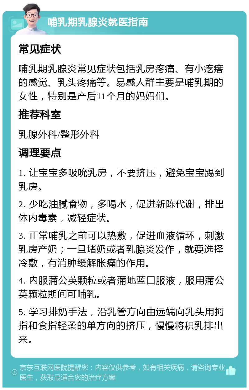 哺乳期乳腺炎就医指南 常见症状 哺乳期乳腺炎常见症状包括乳房疼痛、有小疙瘩的感觉、乳头疼痛等。易感人群主要是哺乳期的女性，特别是产后11个月的妈妈们。 推荐科室 乳腺外科/整形外科 调理要点 1. 让宝宝多吸吮乳房，不要挤压，避免宝宝踢到乳房。 2. 少吃油腻食物，多喝水，促进新陈代谢，排出体内毒素，减轻症状。 3. 正常哺乳之前可以热敷，促进血液循环，刺激乳房产奶；一旦堵奶或者乳腺炎发作，就要选择冷敷，有消肿缓解胀痛的作用。 4. 内服蒲公英颗粒或者蒲地蓝口服液，服用蒲公英颗粒期间可哺乳。 5. 学习排奶手法，沿乳管方向由远端向乳头用拇指和食指轻柔的单方向的挤压，慢慢将积乳排出来。