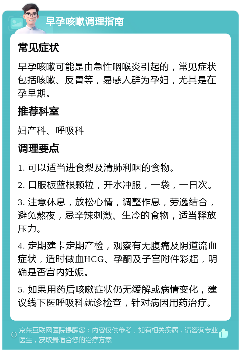 早孕咳嗽调理指南 常见症状 早孕咳嗽可能是由急性咽喉炎引起的，常见症状包括咳嗽、反胃等，易感人群为孕妇，尤其是在孕早期。 推荐科室 妇产科、呼吸科 调理要点 1. 可以适当进食梨及清肺利咽的食物。 2. 口服板蓝根颗粒，开水冲服，一袋，一日次。 3. 注意休息，放松心情，调整作息，劳逸结合，避免熬夜，忌辛辣刺激、生冷的食物，适当释放压力。 4. 定期建卡定期产检，观察有无腹痛及阴道流血症状，适时做血HCG、孕酮及子宫附件彩超，明确是否宫内妊娠。 5. 如果用药后咳嗽症状仍无缓解或病情变化，建议线下医呼吸科就诊检查，针对病因用药治疗。