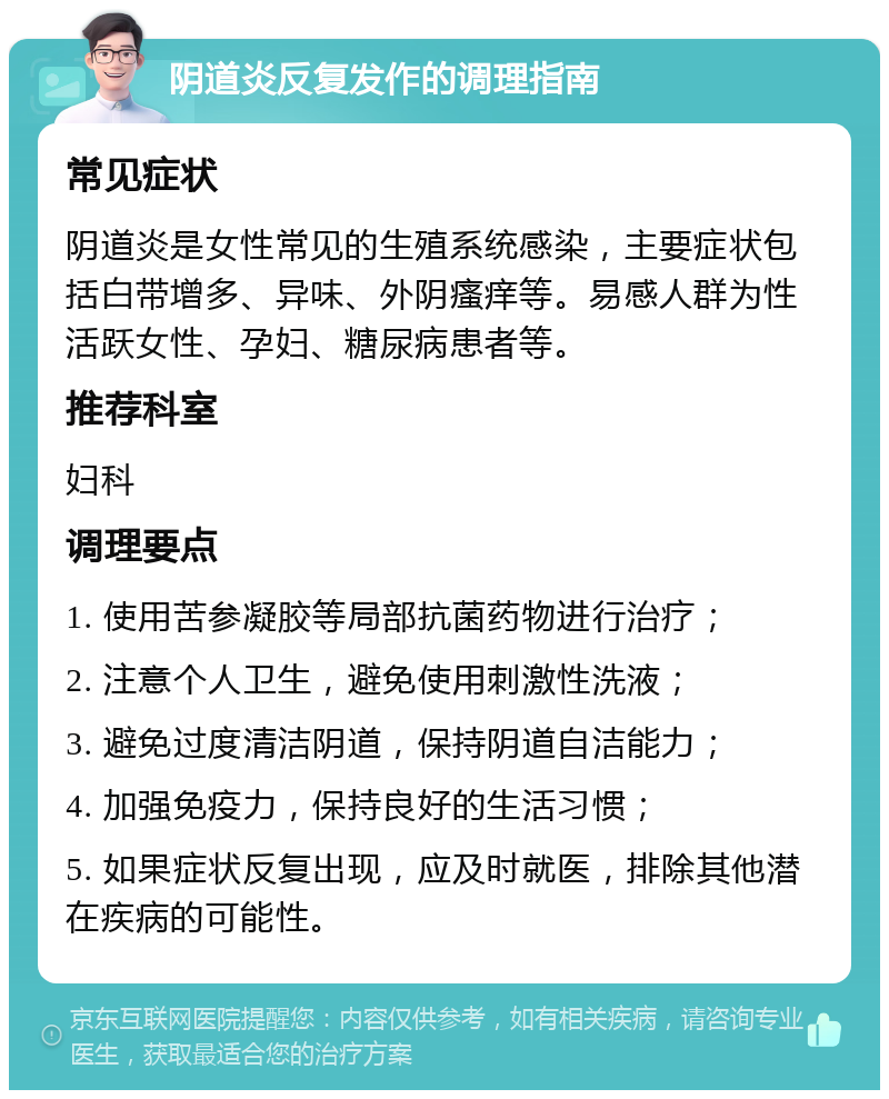 阴道炎反复发作的调理指南 常见症状 阴道炎是女性常见的生殖系统感染，主要症状包括白带增多、异味、外阴瘙痒等。易感人群为性活跃女性、孕妇、糖尿病患者等。 推荐科室 妇科 调理要点 1. 使用苦参凝胶等局部抗菌药物进行治疗； 2. 注意个人卫生，避免使用刺激性洗液； 3. 避免过度清洁阴道，保持阴道自洁能力； 4. 加强免疫力，保持良好的生活习惯； 5. 如果症状反复出现，应及时就医，排除其他潜在疾病的可能性。