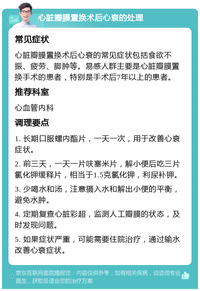 心脏瓣膜置换术后心衰的处理 常见症状 心脏瓣膜置换术后心衰的常见症状包括食欲不振、疲劳、脚肿等。易感人群主要是心脏瓣膜置换手术的患者，特别是手术后7年以上的患者。 推荐科室 心血管内科 调理要点 1. 长期口服螺内酯片，一天一次，用于改善心衰症状。 2. 前三天，一天一片呋塞米片，解小便后吃三片氯化钾缓释片，相当于1.5克氯化钾，利尿补钾。 3. 少喝水和汤，注意摄入水和解出小便的平衡，避免水肿。 4. 定期复查心脏彩超，监测人工瓣膜的状态，及时发现问题。 5. 如果症状严重，可能需要住院治疗，通过输水改善心衰症状。