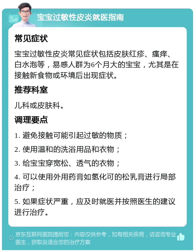 宝宝过敏性皮炎就医指南 常见症状 宝宝过敏性皮炎常见症状包括皮肤红疹、瘙痒、白水泡等，易感人群为6个月大的宝宝，尤其是在接触新食物或环境后出现症状。 推荐科室 儿科或皮肤科。 调理要点 1. 避免接触可能引起过敏的物质； 2. 使用温和的洗浴用品和衣物； 3. 给宝宝穿宽松、透气的衣物； 4. 可以使用外用药膏如氢化可的松乳膏进行局部治疗； 5. 如果症状严重，应及时就医并按照医生的建议进行治疗。