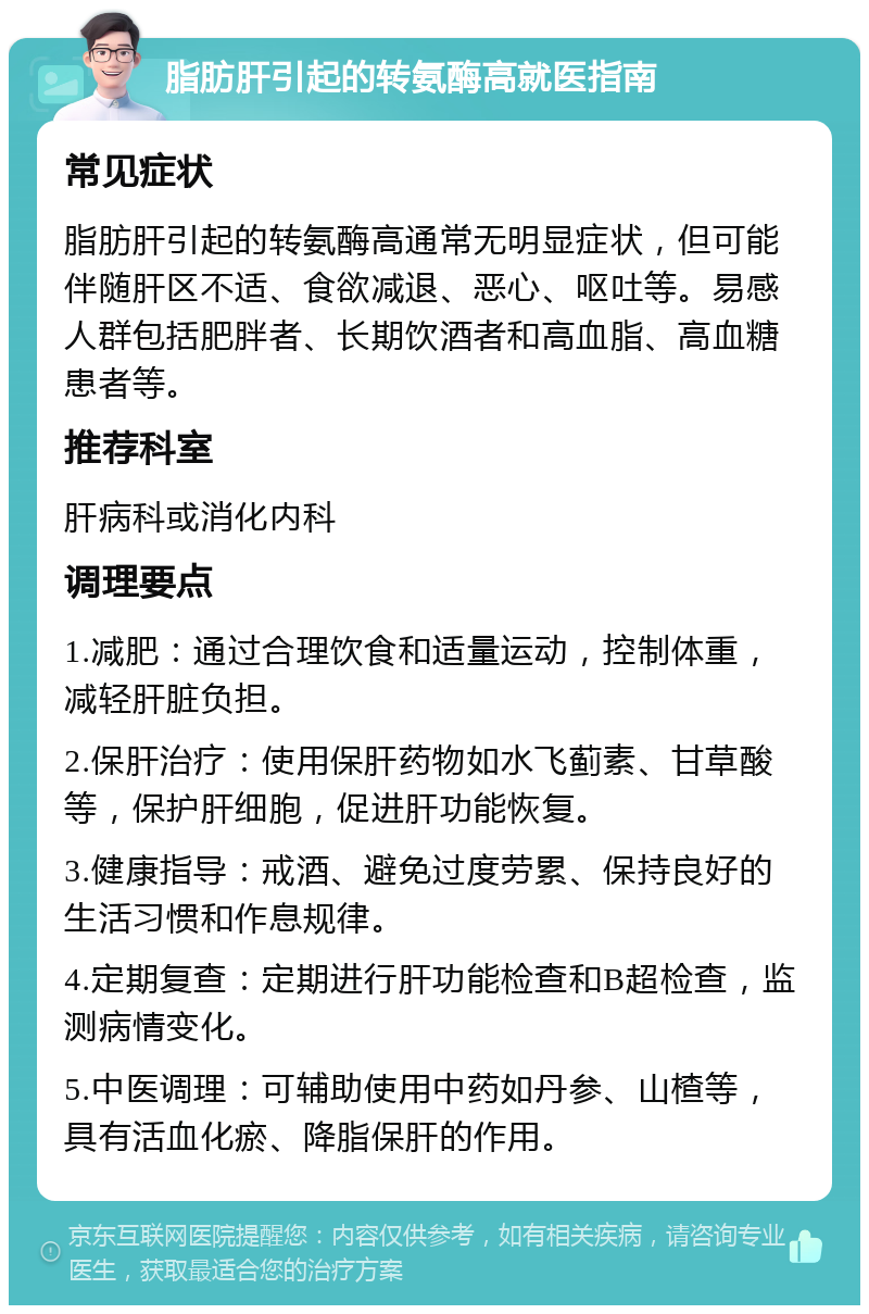 脂肪肝引起的转氨酶高就医指南 常见症状 脂肪肝引起的转氨酶高通常无明显症状，但可能伴随肝区不适、食欲减退、恶心、呕吐等。易感人群包括肥胖者、长期饮酒者和高血脂、高血糖患者等。 推荐科室 肝病科或消化内科 调理要点 1.减肥：通过合理饮食和适量运动，控制体重，减轻肝脏负担。 2.保肝治疗：使用保肝药物如水飞蓟素、甘草酸等，保护肝细胞，促进肝功能恢复。 3.健康指导：戒酒、避免过度劳累、保持良好的生活习惯和作息规律。 4.定期复查：定期进行肝功能检查和B超检查，监测病情变化。 5.中医调理：可辅助使用中药如丹参、山楂等，具有活血化瘀、降脂保肝的作用。