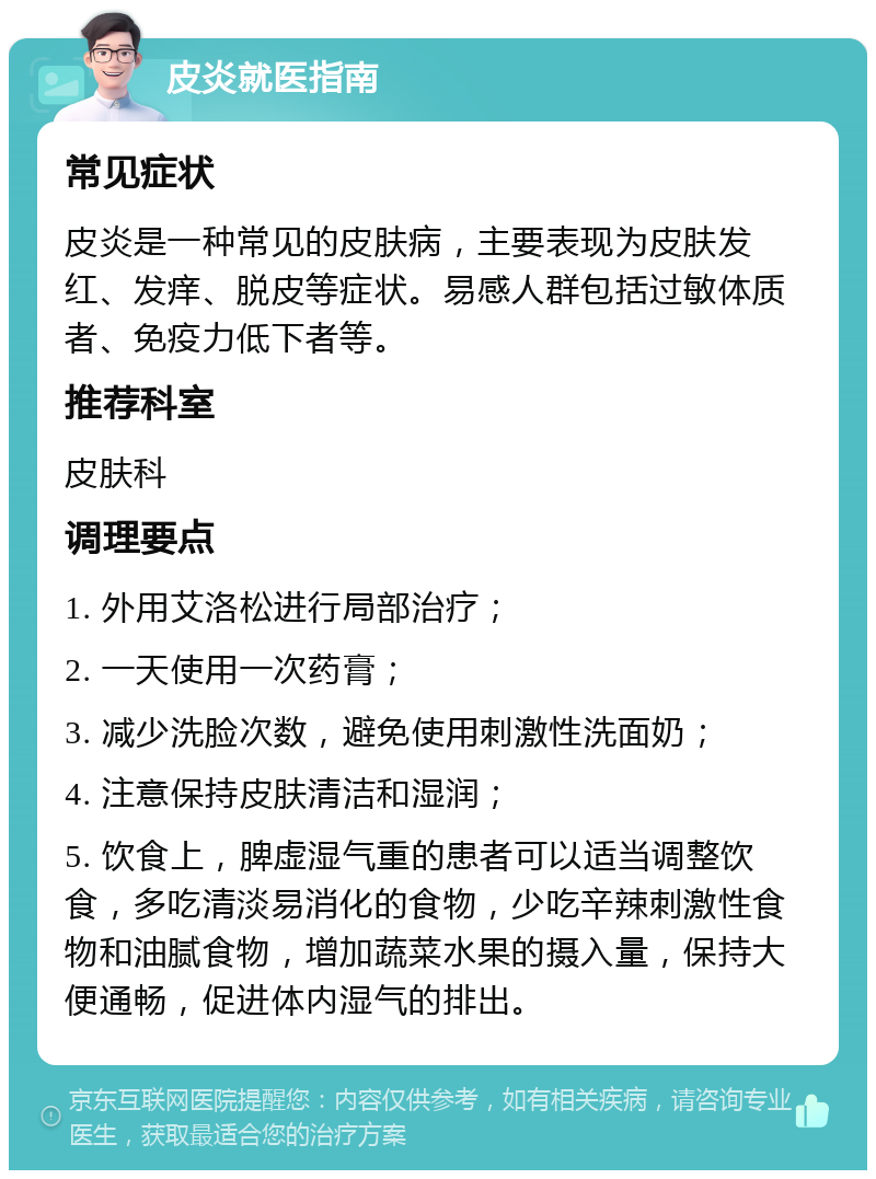 皮炎就医指南 常见症状 皮炎是一种常见的皮肤病，主要表现为皮肤发红、发痒、脱皮等症状。易感人群包括过敏体质者、免疫力低下者等。 推荐科室 皮肤科 调理要点 1. 外用艾洛松进行局部治疗； 2. 一天使用一次药膏； 3. 减少洗脸次数，避免使用刺激性洗面奶； 4. 注意保持皮肤清洁和湿润； 5. 饮食上，脾虚湿气重的患者可以适当调整饮食，多吃清淡易消化的食物，少吃辛辣刺激性食物和油腻食物，增加蔬菜水果的摄入量，保持大便通畅，促进体内湿气的排出。