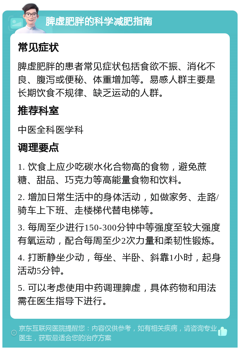 脾虚肥胖的科学减肥指南 常见症状 脾虚肥胖的患者常见症状包括食欲不振、消化不良、腹泻或便秘、体重增加等。易感人群主要是长期饮食不规律、缺乏运动的人群。 推荐科室 中医全科医学科 调理要点 1. 饮食上应少吃碳水化合物高的食物，避免蔗糖、甜品、巧克力等高能量食物和饮料。 2. 增加日常生活中的身体活动，如做家务、走路/骑车上下班、走楼梯代替电梯等。 3. 每周至少进行150-300分钟中等强度至较大强度有氧运动，配合每周至少2次力量和柔韧性锻炼。 4. 打断静坐少动，每坐、半卧、斜靠1小时，起身活动5分钟。 5. 可以考虑使用中药调理脾虚，具体药物和用法需在医生指导下进行。