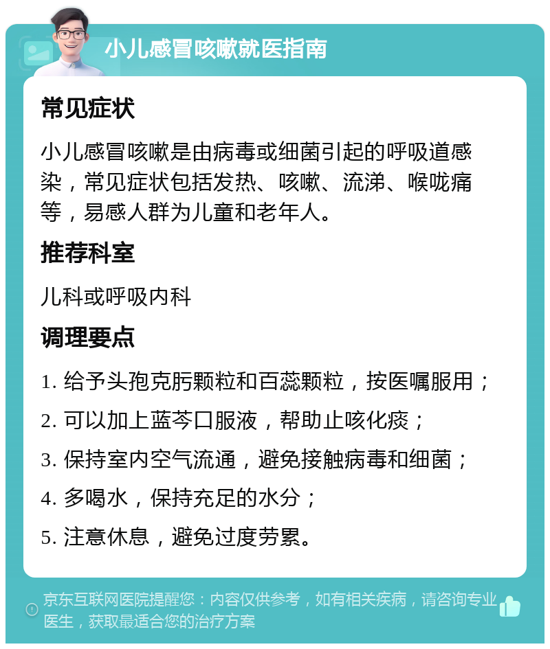 小儿感冒咳嗽就医指南 常见症状 小儿感冒咳嗽是由病毒或细菌引起的呼吸道感染，常见症状包括发热、咳嗽、流涕、喉咙痛等，易感人群为儿童和老年人。 推荐科室 儿科或呼吸内科 调理要点 1. 给予头孢克肟颗粒和百蕊颗粒，按医嘱服用； 2. 可以加上蓝芩口服液，帮助止咳化痰； 3. 保持室内空气流通，避免接触病毒和细菌； 4. 多喝水，保持充足的水分； 5. 注意休息，避免过度劳累。