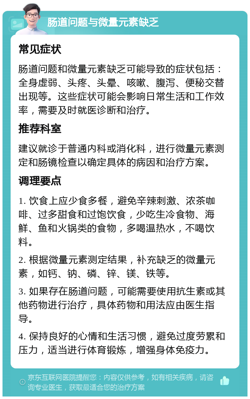 肠道问题与微量元素缺乏 常见症状 肠道问题和微量元素缺乏可能导致的症状包括：全身虚弱、头疼、头晕、咳嗽、腹泻、便秘交替出现等。这些症状可能会影响日常生活和工作效率，需要及时就医诊断和治疗。 推荐科室 建议就诊于普通内科或消化科，进行微量元素测定和肠镜检查以确定具体的病因和治疗方案。 调理要点 1. 饮食上应少食多餐，避免辛辣刺激、浓茶咖啡、过多甜食和过饱饮食，少吃生冷食物、海鲜、鱼和火锅类的食物，多喝温热水，不喝饮料。 2. 根据微量元素测定结果，补充缺乏的微量元素，如钙、钠、磷、锌、镁、铁等。 3. 如果存在肠道问题，可能需要使用抗生素或其他药物进行治疗，具体药物和用法应由医生指导。 4. 保持良好的心情和生活习惯，避免过度劳累和压力，适当进行体育锻炼，增强身体免疫力。