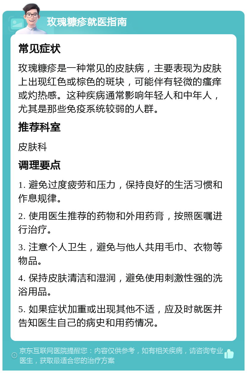 玫瑰糠疹就医指南 常见症状 玫瑰糠疹是一种常见的皮肤病，主要表现为皮肤上出现红色或棕色的斑块，可能伴有轻微的瘙痒或灼热感。这种疾病通常影响年轻人和中年人，尤其是那些免疫系统较弱的人群。 推荐科室 皮肤科 调理要点 1. 避免过度疲劳和压力，保持良好的生活习惯和作息规律。 2. 使用医生推荐的药物和外用药膏，按照医嘱进行治疗。 3. 注意个人卫生，避免与他人共用毛巾、衣物等物品。 4. 保持皮肤清洁和湿润，避免使用刺激性强的洗浴用品。 5. 如果症状加重或出现其他不适，应及时就医并告知医生自己的病史和用药情况。