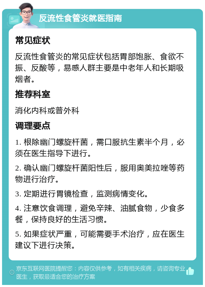 反流性食管炎就医指南 常见症状 反流性食管炎的常见症状包括胃部饱胀、食欲不振、反酸等，易感人群主要是中老年人和长期吸烟者。 推荐科室 消化内科或普外科 调理要点 1. 根除幽门螺旋杆菌，需口服抗生素半个月，必须在医生指导下进行。 2. 确认幽门螺旋杆菌阳性后，服用奥美拉唑等药物进行治疗。 3. 定期进行胃镜检查，监测病情变化。 4. 注意饮食调理，避免辛辣、油腻食物，少食多餐，保持良好的生活习惯。 5. 如果症状严重，可能需要手术治疗，应在医生建议下进行决策。