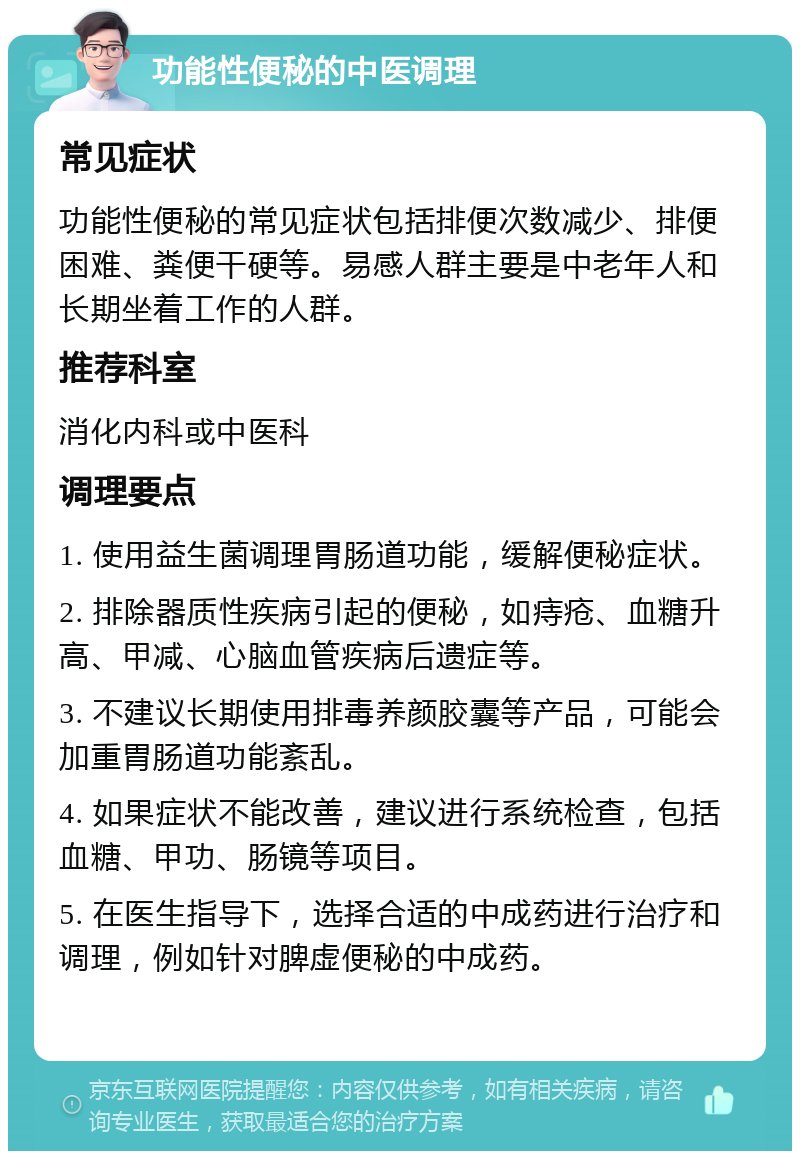 功能性便秘的中医调理 常见症状 功能性便秘的常见症状包括排便次数减少、排便困难、粪便干硬等。易感人群主要是中老年人和长期坐着工作的人群。 推荐科室 消化内科或中医科 调理要点 1. 使用益生菌调理胃肠道功能，缓解便秘症状。 2. 排除器质性疾病引起的便秘，如痔疮、血糖升高、甲减、心脑血管疾病后遗症等。 3. 不建议长期使用排毒养颜胶囊等产品，可能会加重胃肠道功能紊乱。 4. 如果症状不能改善，建议进行系统检查，包括血糖、甲功、肠镜等项目。 5. 在医生指导下，选择合适的中成药进行治疗和调理，例如针对脾虚便秘的中成药。