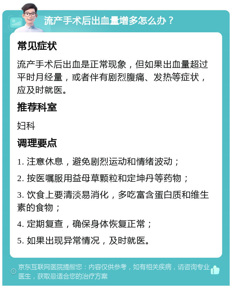 流产手术后出血量增多怎么办？ 常见症状 流产手术后出血是正常现象，但如果出血量超过平时月经量，或者伴有剧烈腹痛、发热等症状，应及时就医。 推荐科室 妇科 调理要点 1. 注意休息，避免剧烈运动和情绪波动； 2. 按医嘱服用益母草颗粒和定坤丹等药物； 3. 饮食上要清淡易消化，多吃富含蛋白质和维生素的食物； 4. 定期复查，确保身体恢复正常； 5. 如果出现异常情况，及时就医。