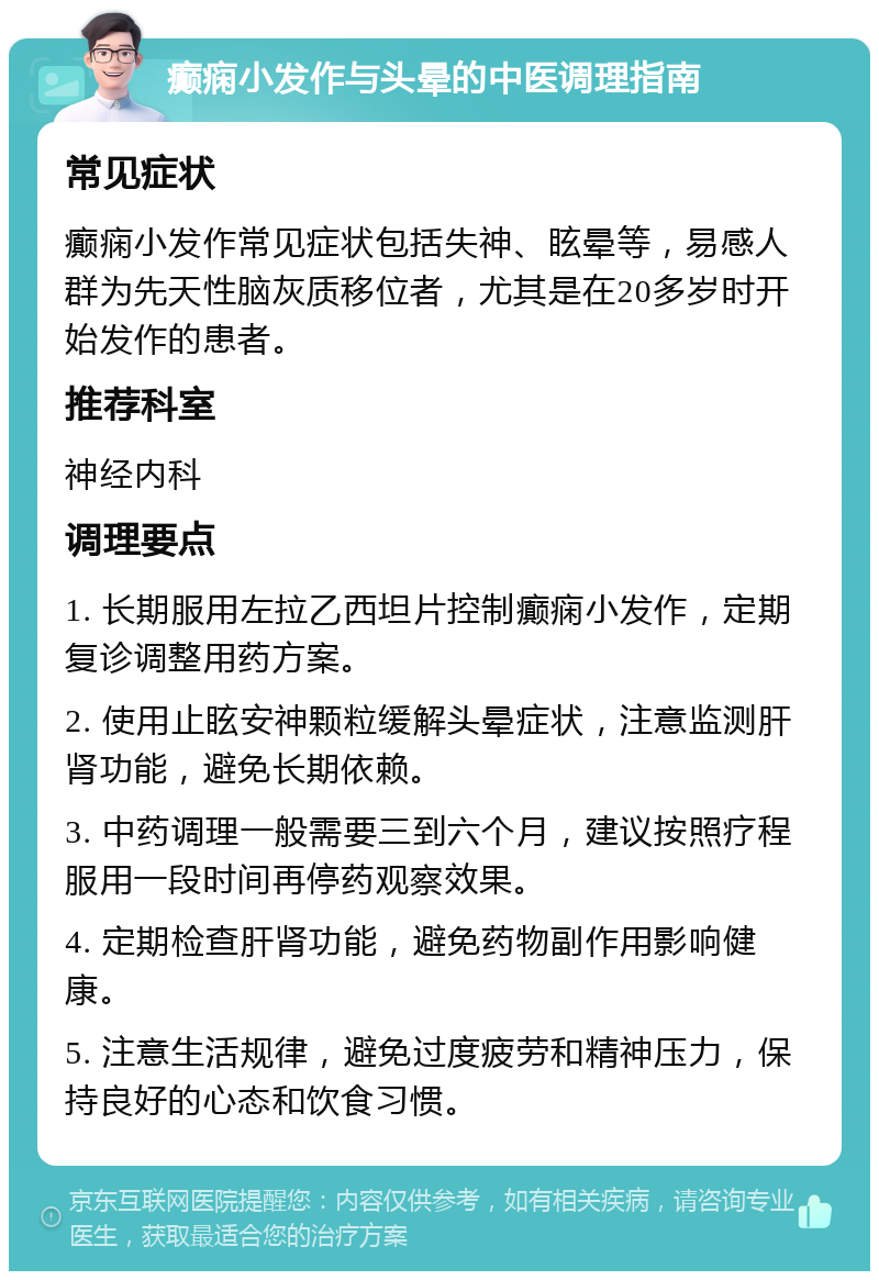 癫痫小发作与头晕的中医调理指南 常见症状 癫痫小发作常见症状包括失神、眩晕等，易感人群为先天性脑灰质移位者，尤其是在20多岁时开始发作的患者。 推荐科室 神经内科 调理要点 1. 长期服用左拉乙西坦片控制癫痫小发作，定期复诊调整用药方案。 2. 使用止眩安神颗粒缓解头晕症状，注意监测肝肾功能，避免长期依赖。 3. 中药调理一般需要三到六个月，建议按照疗程服用一段时间再停药观察效果。 4. 定期检查肝肾功能，避免药物副作用影响健康。 5. 注意生活规律，避免过度疲劳和精神压力，保持良好的心态和饮食习惯。