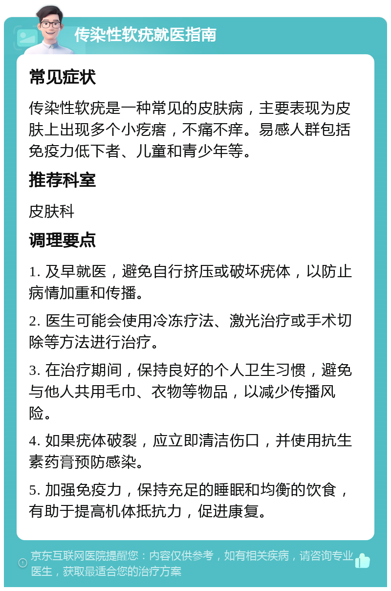 传染性软疣就医指南 常见症状 传染性软疣是一种常见的皮肤病，主要表现为皮肤上出现多个小疙瘩，不痛不痒。易感人群包括免疫力低下者、儿童和青少年等。 推荐科室 皮肤科 调理要点 1. 及早就医，避免自行挤压或破坏疣体，以防止病情加重和传播。 2. 医生可能会使用冷冻疗法、激光治疗或手术切除等方法进行治疗。 3. 在治疗期间，保持良好的个人卫生习惯，避免与他人共用毛巾、衣物等物品，以减少传播风险。 4. 如果疣体破裂，应立即清洁伤口，并使用抗生素药膏预防感染。 5. 加强免疫力，保持充足的睡眠和均衡的饮食，有助于提高机体抵抗力，促进康复。