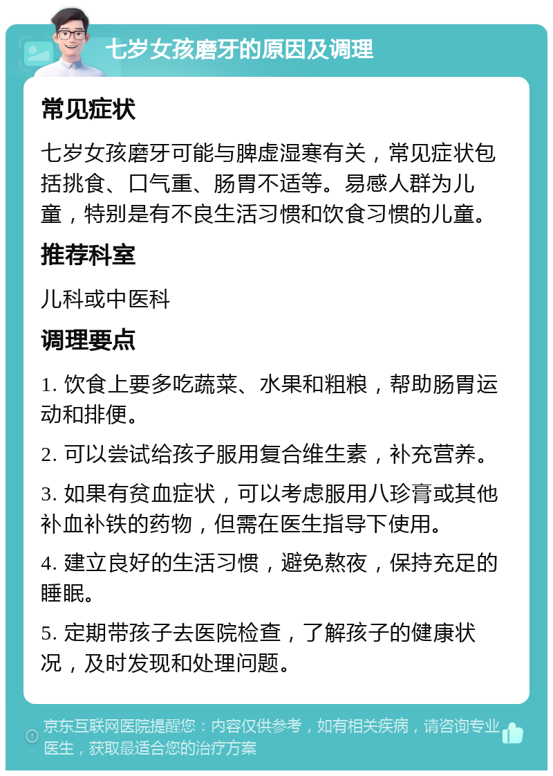 七岁女孩磨牙的原因及调理 常见症状 七岁女孩磨牙可能与脾虚湿寒有关，常见症状包括挑食、口气重、肠胃不适等。易感人群为儿童，特别是有不良生活习惯和饮食习惯的儿童。 推荐科室 儿科或中医科 调理要点 1. 饮食上要多吃蔬菜、水果和粗粮，帮助肠胃运动和排便。 2. 可以尝试给孩子服用复合维生素，补充营养。 3. 如果有贫血症状，可以考虑服用八珍膏或其他补血补铁的药物，但需在医生指导下使用。 4. 建立良好的生活习惯，避免熬夜，保持充足的睡眠。 5. 定期带孩子去医院检查，了解孩子的健康状况，及时发现和处理问题。