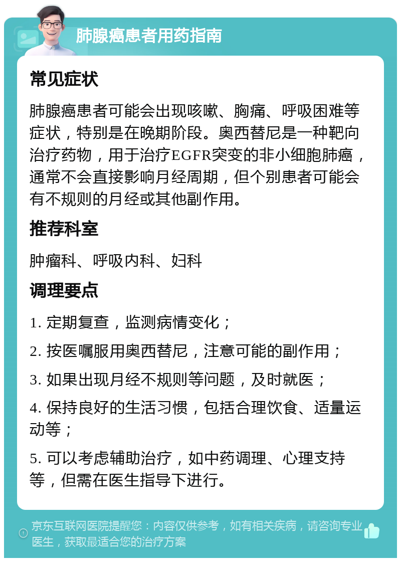 肺腺癌患者用药指南 常见症状 肺腺癌患者可能会出现咳嗽、胸痛、呼吸困难等症状，特别是在晚期阶段。奥西替尼是一种靶向治疗药物，用于治疗EGFR突变的非小细胞肺癌，通常不会直接影响月经周期，但个别患者可能会有不规则的月经或其他副作用。 推荐科室 肿瘤科、呼吸内科、妇科 调理要点 1. 定期复查，监测病情变化； 2. 按医嘱服用奥西替尼，注意可能的副作用； 3. 如果出现月经不规则等问题，及时就医； 4. 保持良好的生活习惯，包括合理饮食、适量运动等； 5. 可以考虑辅助治疗，如中药调理、心理支持等，但需在医生指导下进行。