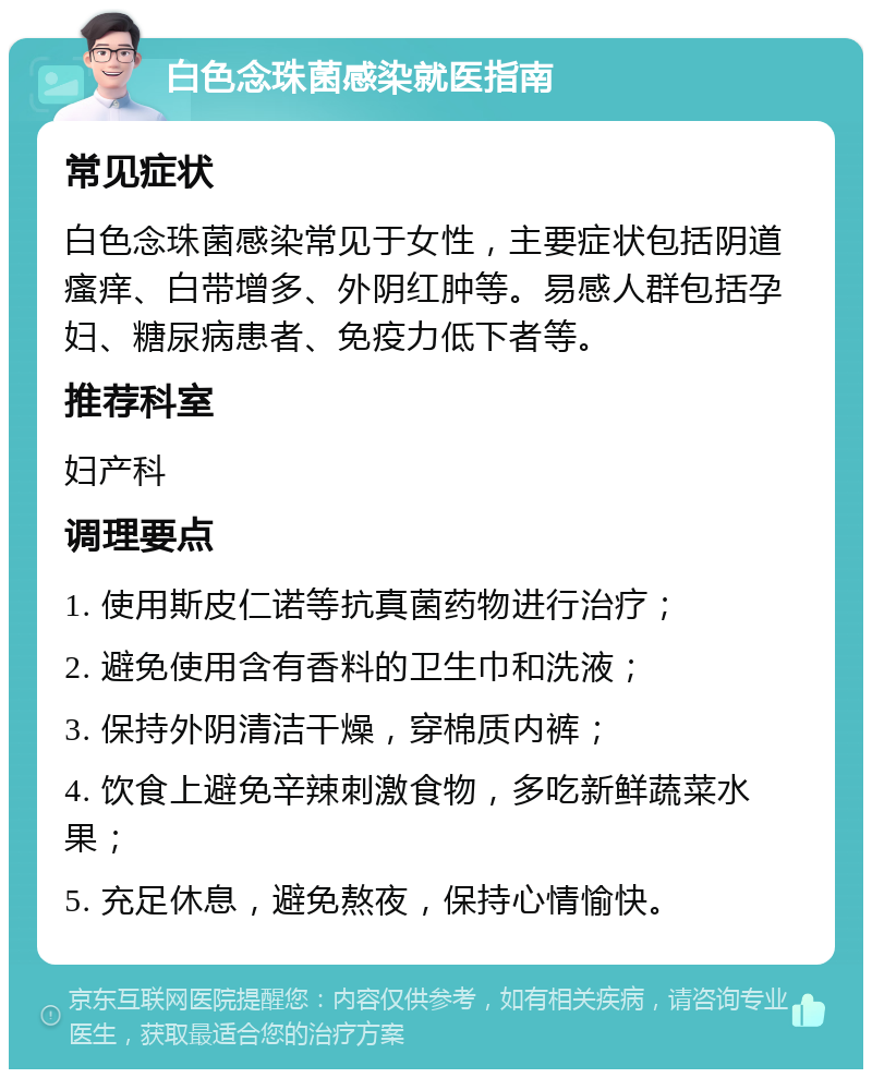 白色念珠菌感染就医指南 常见症状 白色念珠菌感染常见于女性，主要症状包括阴道瘙痒、白带增多、外阴红肿等。易感人群包括孕妇、糖尿病患者、免疫力低下者等。 推荐科室 妇产科 调理要点 1. 使用斯皮仁诺等抗真菌药物进行治疗； 2. 避免使用含有香料的卫生巾和洗液； 3. 保持外阴清洁干燥，穿棉质内裤； 4. 饮食上避免辛辣刺激食物，多吃新鲜蔬菜水果； 5. 充足休息，避免熬夜，保持心情愉快。