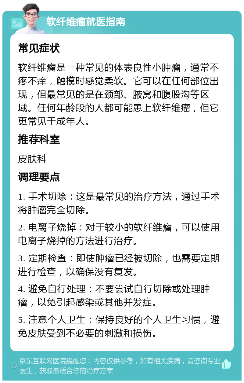 软纤维瘤就医指南 常见症状 软纤维瘤是一种常见的体表良性小肿瘤，通常不疼不痒，触摸时感觉柔软。它可以在任何部位出现，但最常见的是在颈部、腋窝和腹股沟等区域。任何年龄段的人都可能患上软纤维瘤，但它更常见于成年人。 推荐科室 皮肤科 调理要点 1. 手术切除：这是最常见的治疗方法，通过手术将肿瘤完全切除。 2. 电离子烧掉：对于较小的软纤维瘤，可以使用电离子烧掉的方法进行治疗。 3. 定期检查：即使肿瘤已经被切除，也需要定期进行检查，以确保没有复发。 4. 避免自行处理：不要尝试自行切除或处理肿瘤，以免引起感染或其他并发症。 5. 注意个人卫生：保持良好的个人卫生习惯，避免皮肤受到不必要的刺激和损伤。