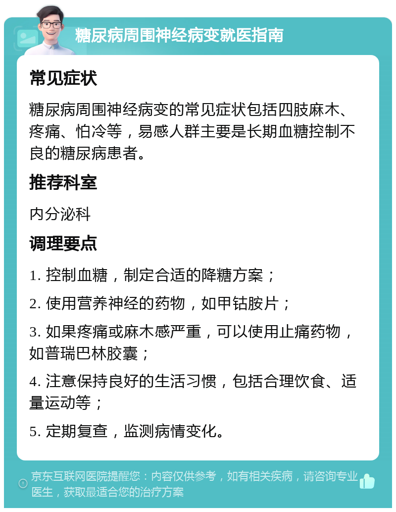 糖尿病周围神经病变就医指南 常见症状 糖尿病周围神经病变的常见症状包括四肢麻木、疼痛、怕冷等，易感人群主要是长期血糖控制不良的糖尿病患者。 推荐科室 内分泌科 调理要点 1. 控制血糖，制定合适的降糖方案； 2. 使用营养神经的药物，如甲钴胺片； 3. 如果疼痛或麻木感严重，可以使用止痛药物，如普瑞巴林胶囊； 4. 注意保持良好的生活习惯，包括合理饮食、适量运动等； 5. 定期复查，监测病情变化。