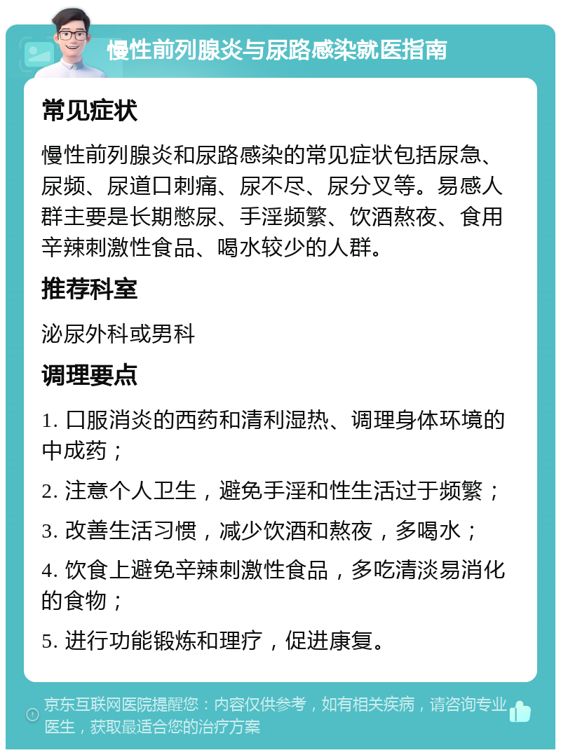 慢性前列腺炎与尿路感染就医指南 常见症状 慢性前列腺炎和尿路感染的常见症状包括尿急、尿频、尿道口刺痛、尿不尽、尿分叉等。易感人群主要是长期憋尿、手淫频繁、饮酒熬夜、食用辛辣刺激性食品、喝水较少的人群。 推荐科室 泌尿外科或男科 调理要点 1. 口服消炎的西药和清利湿热、调理身体环境的中成药； 2. 注意个人卫生，避免手淫和性生活过于频繁； 3. 改善生活习惯，减少饮酒和熬夜，多喝水； 4. 饮食上避免辛辣刺激性食品，多吃清淡易消化的食物； 5. 进行功能锻炼和理疗，促进康复。