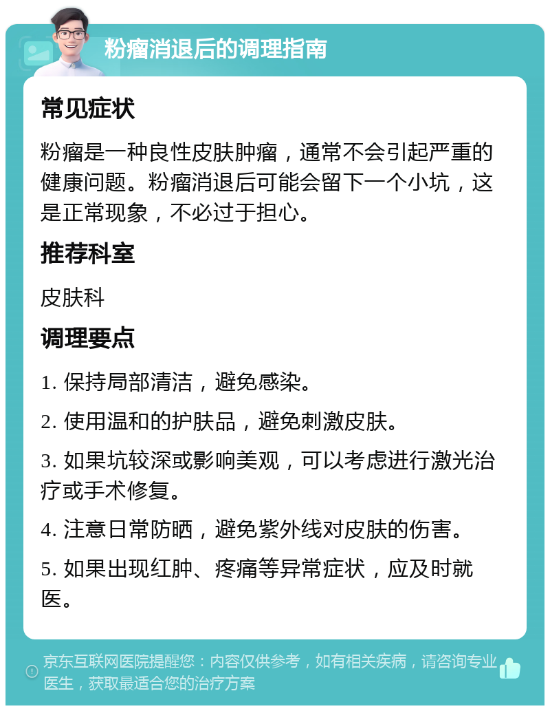 粉瘤消退后的调理指南 常见症状 粉瘤是一种良性皮肤肿瘤，通常不会引起严重的健康问题。粉瘤消退后可能会留下一个小坑，这是正常现象，不必过于担心。 推荐科室 皮肤科 调理要点 1. 保持局部清洁，避免感染。 2. 使用温和的护肤品，避免刺激皮肤。 3. 如果坑较深或影响美观，可以考虑进行激光治疗或手术修复。 4. 注意日常防晒，避免紫外线对皮肤的伤害。 5. 如果出现红肿、疼痛等异常症状，应及时就医。