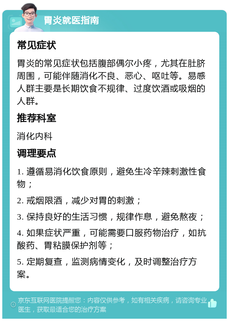 胃炎就医指南 常见症状 胃炎的常见症状包括腹部偶尔小疼，尤其在肚脐周围，可能伴随消化不良、恶心、呕吐等。易感人群主要是长期饮食不规律、过度饮酒或吸烟的人群。 推荐科室 消化内科 调理要点 1. 遵循易消化饮食原则，避免生冷辛辣刺激性食物； 2. 戒烟限酒，减少对胃的刺激； 3. 保持良好的生活习惯，规律作息，避免熬夜； 4. 如果症状严重，可能需要口服药物治疗，如抗酸药、胃粘膜保护剂等； 5. 定期复查，监测病情变化，及时调整治疗方案。