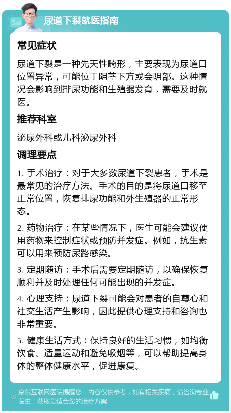 尿道下裂就医指南 常见症状 尿道下裂是一种先天性畸形，主要表现为尿道口位置异常，可能位于阴茎下方或会阴部。这种情况会影响到排尿功能和生殖器发育，需要及时就医。 推荐科室 泌尿外科或儿科泌尿外科 调理要点 1. 手术治疗：对于大多数尿道下裂患者，手术是最常见的治疗方法。手术的目的是将尿道口移至正常位置，恢复排尿功能和外生殖器的正常形态。 2. 药物治疗：在某些情况下，医生可能会建议使用药物来控制症状或预防并发症。例如，抗生素可以用来预防尿路感染。 3. 定期随访：手术后需要定期随访，以确保恢复顺利并及时处理任何可能出现的并发症。 4. 心理支持：尿道下裂可能会对患者的自尊心和社交生活产生影响，因此提供心理支持和咨询也非常重要。 5. 健康生活方式：保持良好的生活习惯，如均衡饮食、适量运动和避免吸烟等，可以帮助提高身体的整体健康水平，促进康复。