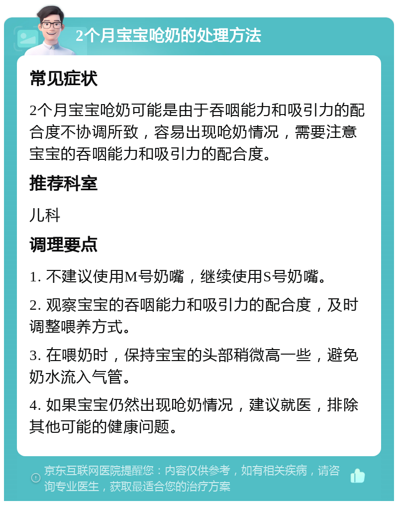 2个月宝宝呛奶的处理方法 常见症状 2个月宝宝呛奶可能是由于吞咽能力和吸引力的配合度不协调所致，容易出现呛奶情况，需要注意宝宝的吞咽能力和吸引力的配合度。 推荐科室 儿科 调理要点 1. 不建议使用M号奶嘴，继续使用S号奶嘴。 2. 观察宝宝的吞咽能力和吸引力的配合度，及时调整喂养方式。 3. 在喂奶时，保持宝宝的头部稍微高一些，避免奶水流入气管。 4. 如果宝宝仍然出现呛奶情况，建议就医，排除其他可能的健康问题。