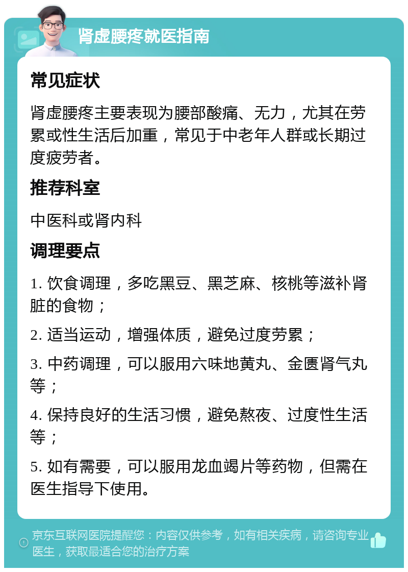 肾虚腰疼就医指南 常见症状 肾虚腰疼主要表现为腰部酸痛、无力，尤其在劳累或性生活后加重，常见于中老年人群或长期过度疲劳者。 推荐科室 中医科或肾内科 调理要点 1. 饮食调理，多吃黑豆、黑芝麻、核桃等滋补肾脏的食物； 2. 适当运动，增强体质，避免过度劳累； 3. 中药调理，可以服用六味地黄丸、金匮肾气丸等； 4. 保持良好的生活习惯，避免熬夜、过度性生活等； 5. 如有需要，可以服用龙血竭片等药物，但需在医生指导下使用。