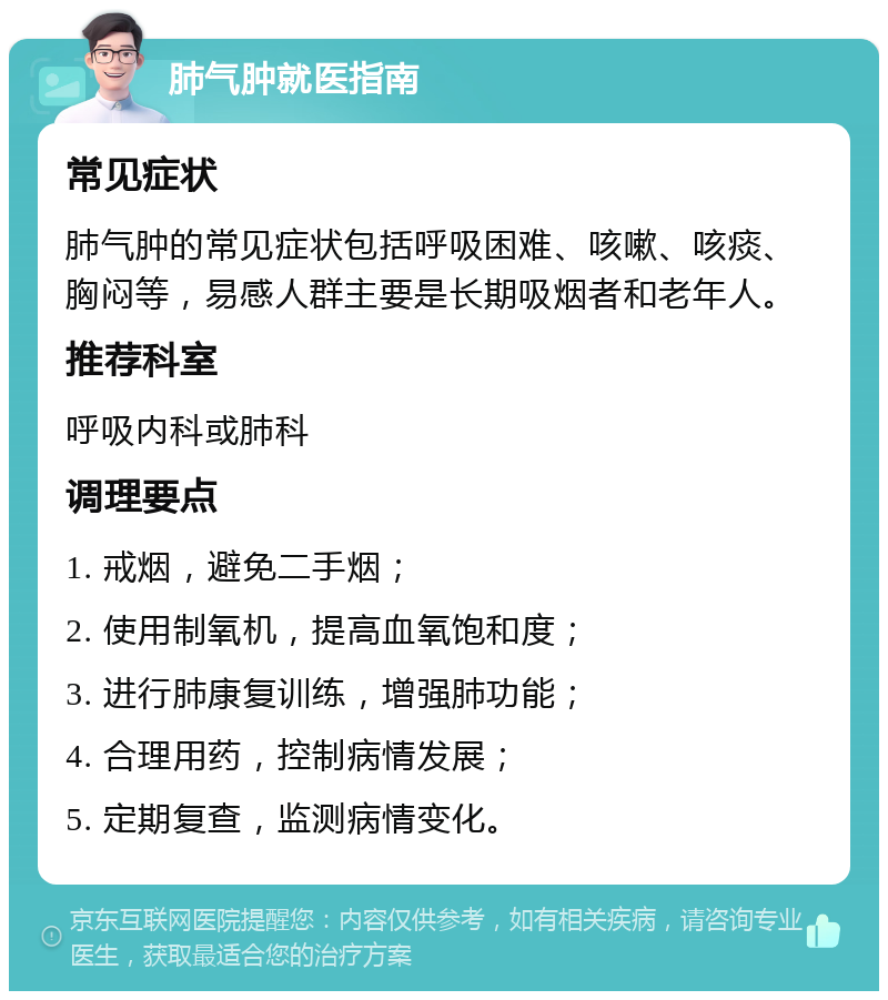 肺气肿就医指南 常见症状 肺气肿的常见症状包括呼吸困难、咳嗽、咳痰、胸闷等，易感人群主要是长期吸烟者和老年人。 推荐科室 呼吸内科或肺科 调理要点 1. 戒烟，避免二手烟； 2. 使用制氧机，提高血氧饱和度； 3. 进行肺康复训练，增强肺功能； 4. 合理用药，控制病情发展； 5. 定期复查，监测病情变化。