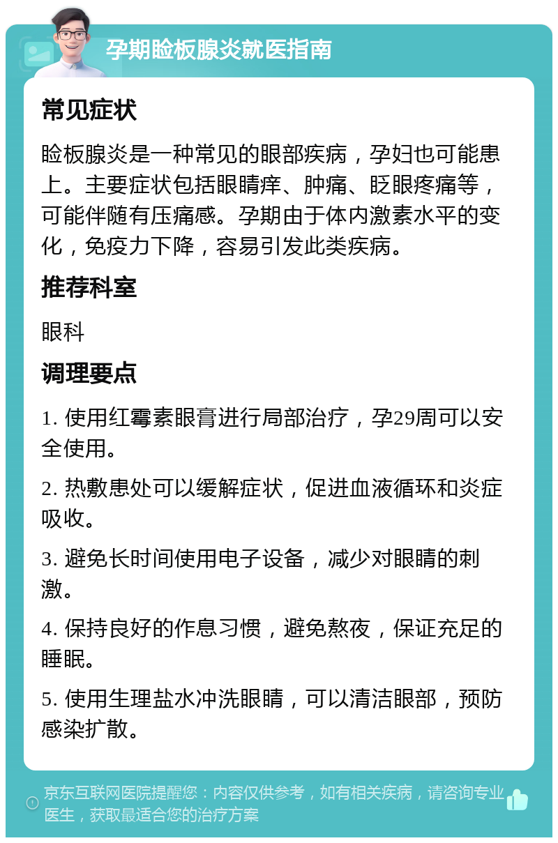 孕期睑板腺炎就医指南 常见症状 睑板腺炎是一种常见的眼部疾病，孕妇也可能患上。主要症状包括眼睛痒、肿痛、眨眼疼痛等，可能伴随有压痛感。孕期由于体内激素水平的变化，免疫力下降，容易引发此类疾病。 推荐科室 眼科 调理要点 1. 使用红霉素眼膏进行局部治疗，孕29周可以安全使用。 2. 热敷患处可以缓解症状，促进血液循环和炎症吸收。 3. 避免长时间使用电子设备，减少对眼睛的刺激。 4. 保持良好的作息习惯，避免熬夜，保证充足的睡眠。 5. 使用生理盐水冲洗眼睛，可以清洁眼部，预防感染扩散。