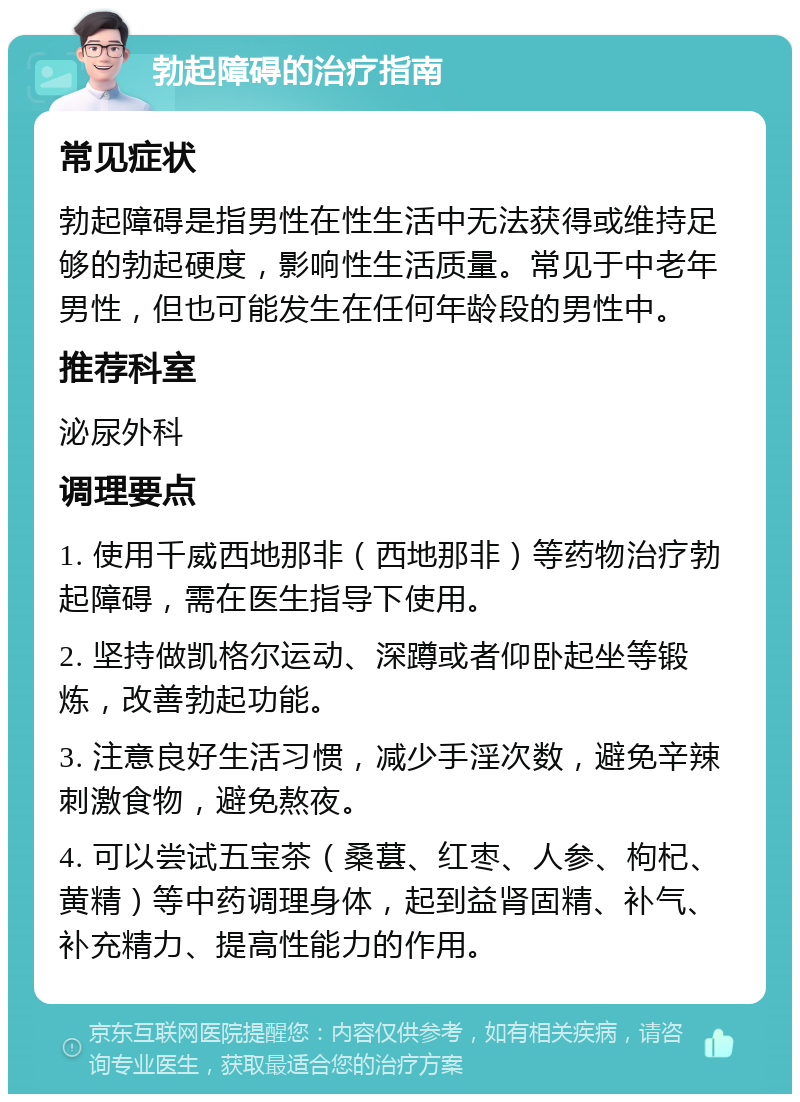 勃起障碍的治疗指南 常见症状 勃起障碍是指男性在性生活中无法获得或维持足够的勃起硬度，影响性生活质量。常见于中老年男性，但也可能发生在任何年龄段的男性中。 推荐科室 泌尿外科 调理要点 1. 使用千威西地那非（西地那非）等药物治疗勃起障碍，需在医生指导下使用。 2. 坚持做凯格尔运动、深蹲或者仰卧起坐等锻炼，改善勃起功能。 3. 注意良好生活习惯，减少手淫次数，避免辛辣刺激食物，避免熬夜。 4. 可以尝试五宝茶（桑葚、红枣、人参、枸杞、黄精）等中药调理身体，起到益肾固精、补气、补充精力、提高性能力的作用。