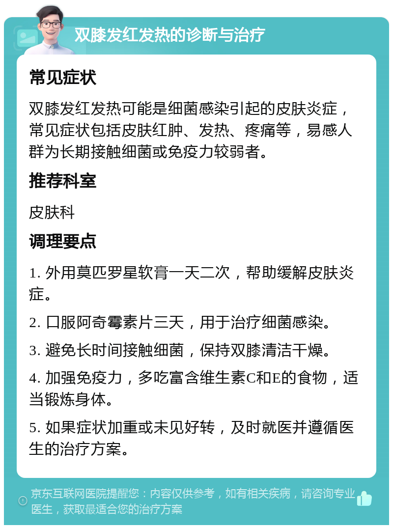 双膝发红发热的诊断与治疗 常见症状 双膝发红发热可能是细菌感染引起的皮肤炎症，常见症状包括皮肤红肿、发热、疼痛等，易感人群为长期接触细菌或免疫力较弱者。 推荐科室 皮肤科 调理要点 1. 外用莫匹罗星软膏一天二次，帮助缓解皮肤炎症。 2. 口服阿奇霉素片三天，用于治疗细菌感染。 3. 避免长时间接触细菌，保持双膝清洁干燥。 4. 加强免疫力，多吃富含维生素C和E的食物，适当锻炼身体。 5. 如果症状加重或未见好转，及时就医并遵循医生的治疗方案。