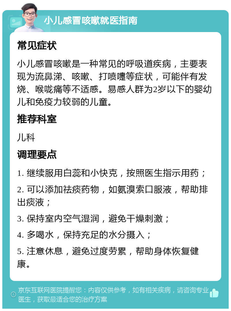 小儿感冒咳嗽就医指南 常见症状 小儿感冒咳嗽是一种常见的呼吸道疾病，主要表现为流鼻涕、咳嗽、打喷嚏等症状，可能伴有发烧、喉咙痛等不适感。易感人群为2岁以下的婴幼儿和免疫力较弱的儿童。 推荐科室 儿科 调理要点 1. 继续服用白蕊和小快克，按照医生指示用药； 2. 可以添加祛痰药物，如氨溴索口服液，帮助排出痰液； 3. 保持室内空气湿润，避免干燥刺激； 4. 多喝水，保持充足的水分摄入； 5. 注意休息，避免过度劳累，帮助身体恢复健康。