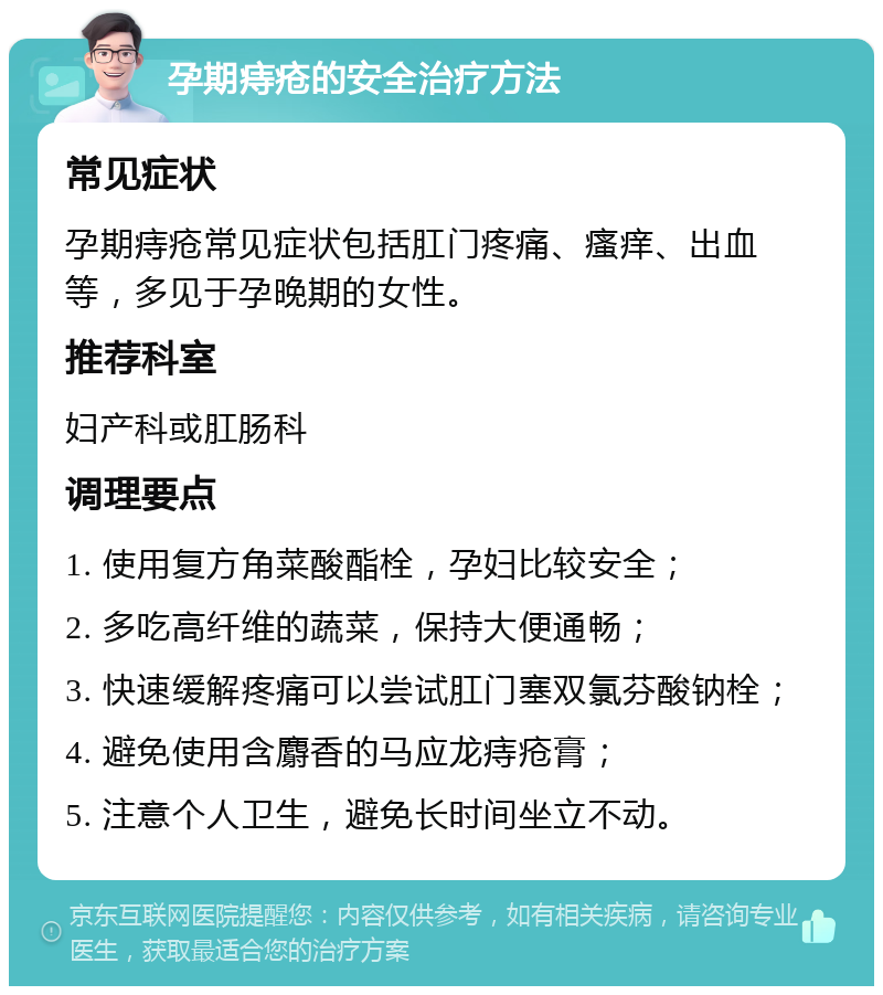 孕期痔疮的安全治疗方法 常见症状 孕期痔疮常见症状包括肛门疼痛、瘙痒、出血等，多见于孕晚期的女性。 推荐科室 妇产科或肛肠科 调理要点 1. 使用复方角菜酸酯栓，孕妇比较安全； 2. 多吃高纤维的蔬菜，保持大便通畅； 3. 快速缓解疼痛可以尝试肛门塞双氯芬酸钠栓； 4. 避免使用含麝香的马应龙痔疮膏； 5. 注意个人卫生，避免长时间坐立不动。