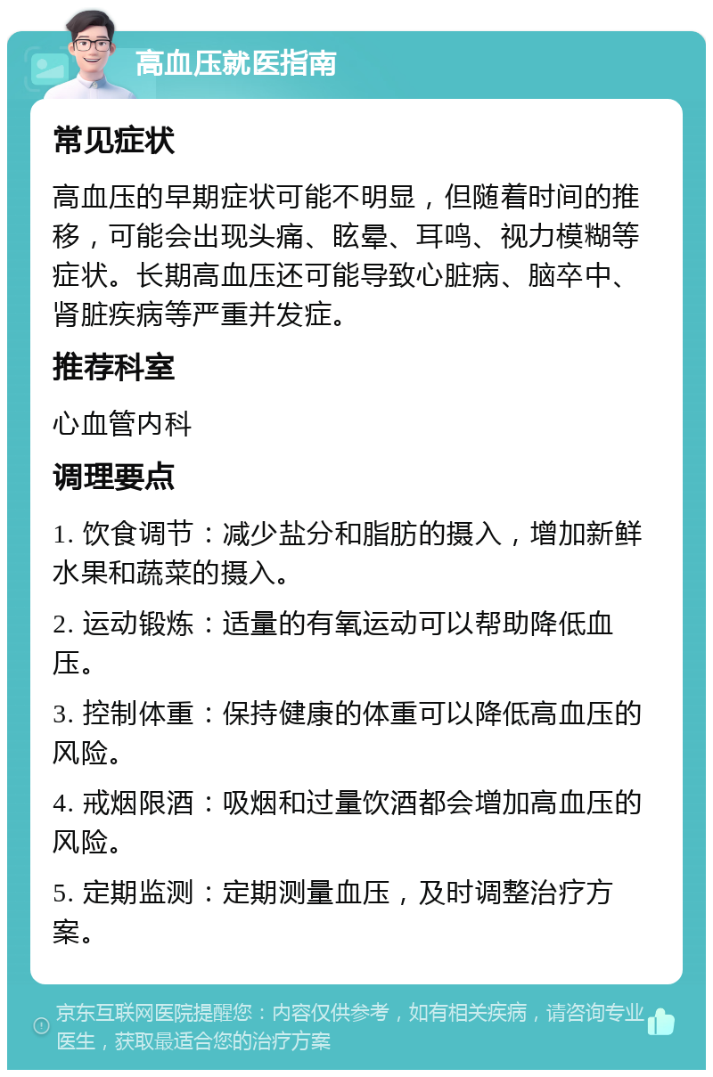 高血压就医指南 常见症状 高血压的早期症状可能不明显，但随着时间的推移，可能会出现头痛、眩晕、耳鸣、视力模糊等症状。长期高血压还可能导致心脏病、脑卒中、肾脏疾病等严重并发症。 推荐科室 心血管内科 调理要点 1. 饮食调节：减少盐分和脂肪的摄入，增加新鲜水果和蔬菜的摄入。 2. 运动锻炼：适量的有氧运动可以帮助降低血压。 3. 控制体重：保持健康的体重可以降低高血压的风险。 4. 戒烟限酒：吸烟和过量饮酒都会增加高血压的风险。 5. 定期监测：定期测量血压，及时调整治疗方案。