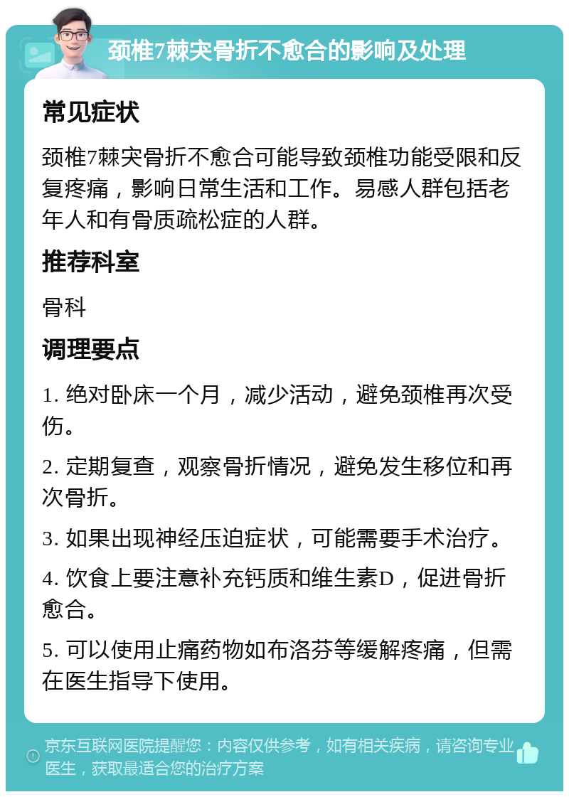 颈椎7棘宊骨折不愈合的影响及处理 常见症状 颈椎7棘宊骨折不愈合可能导致颈椎功能受限和反复疼痛，影响日常生活和工作。易感人群包括老年人和有骨质疏松症的人群。 推荐科室 骨科 调理要点 1. 绝对卧床一个月，减少活动，避免颈椎再次受伤。 2. 定期复查，观察骨折情况，避免发生移位和再次骨折。 3. 如果出现神经压迫症状，可能需要手术治疗。 4. 饮食上要注意补充钙质和维生素D，促进骨折愈合。 5. 可以使用止痛药物如布洛芬等缓解疼痛，但需在医生指导下使用。