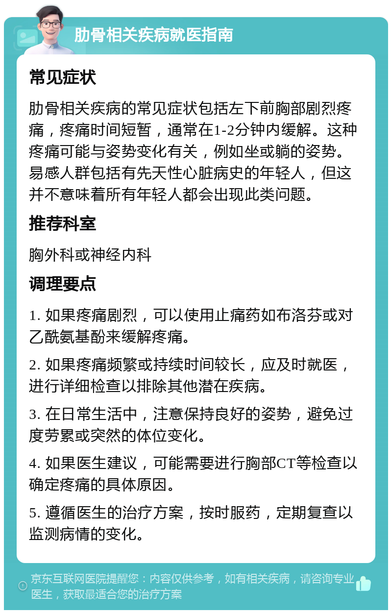 肋骨相关疾病就医指南 常见症状 肋骨相关疾病的常见症状包括左下前胸部剧烈疼痛，疼痛时间短暂，通常在1-2分钟内缓解。这种疼痛可能与姿势变化有关，例如坐或躺的姿势。易感人群包括有先天性心脏病史的年轻人，但这并不意味着所有年轻人都会出现此类问题。 推荐科室 胸外科或神经内科 调理要点 1. 如果疼痛剧烈，可以使用止痛药如布洛芬或对乙酰氨基酚来缓解疼痛。 2. 如果疼痛频繁或持续时间较长，应及时就医，进行详细检查以排除其他潜在疾病。 3. 在日常生活中，注意保持良好的姿势，避免过度劳累或突然的体位变化。 4. 如果医生建议，可能需要进行胸部CT等检查以确定疼痛的具体原因。 5. 遵循医生的治疗方案，按时服药，定期复查以监测病情的变化。