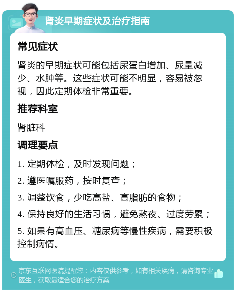 肾炎早期症状及治疗指南 常见症状 肾炎的早期症状可能包括尿蛋白增加、尿量减少、水肿等。这些症状可能不明显，容易被忽视，因此定期体检非常重要。 推荐科室 肾脏科 调理要点 1. 定期体检，及时发现问题； 2. 遵医嘱服药，按时复查； 3. 调整饮食，少吃高盐、高脂肪的食物； 4. 保持良好的生活习惯，避免熬夜、过度劳累； 5. 如果有高血压、糖尿病等慢性疾病，需要积极控制病情。